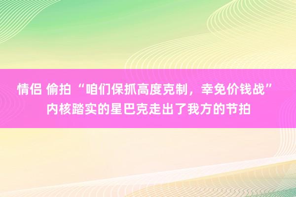 情侣 偷拍 “咱们保抓高度克制，幸免价钱战” 内核踏实的星巴克走出了我方的节拍