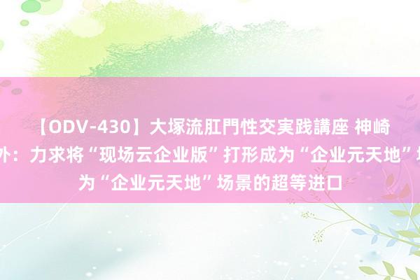 【ODV-430】大塚流肛門性交実践講座 神崎まゆみ 宣亚国外：力求将“现场云企业版”打形成为“企业元天地”场景的超等进口