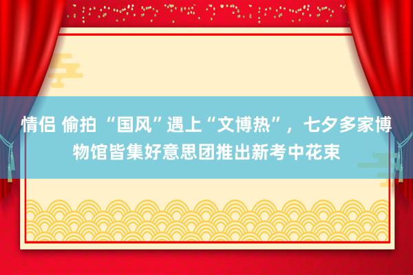 情侣 偷拍 “国风”遇上“文博热”，七夕多家博物馆皆集好意思团推出新考中花束