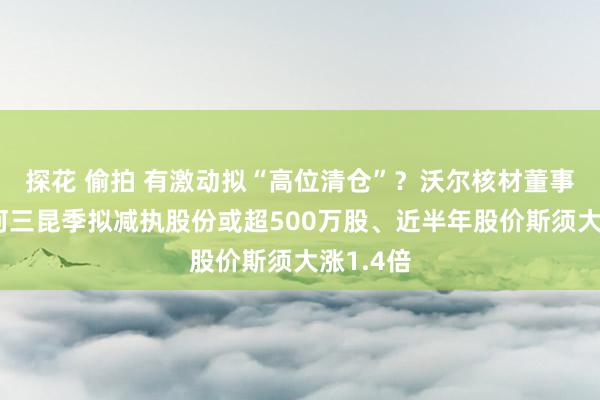 探花 偷拍 有激动拟“高位清仓”？沃尔核材董事长周文河三昆季拟减执股份或超500万股、近半年股价斯须大涨1.4倍