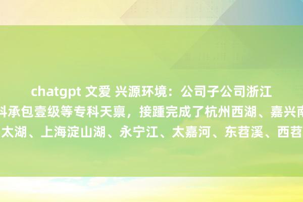 chatgpt 文爱 兴源环境：公司子公司浙江调换领有河湖整治工程专科承包壹级等专科天禀，接踵完成了杭州西湖、嘉兴南湖、无锡太湖、上海淀山湖、永宁江、太嘉河、东苕溪、西苕溪等无边颇具影响力的河湖整治技俩