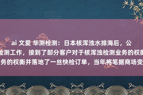 ai 文爱 华测检测：日本核浑浊水排海后，公司当先推出辐照性物资检测工作，接到了部分客户对于核浑浊检测业务的权衡并落地了一丝快检订单，当年将笔据商场变化作念好积极应酬