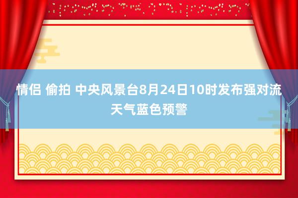 情侣 偷拍 中央风景台8月24日10时发布强对流天气蓝色预警