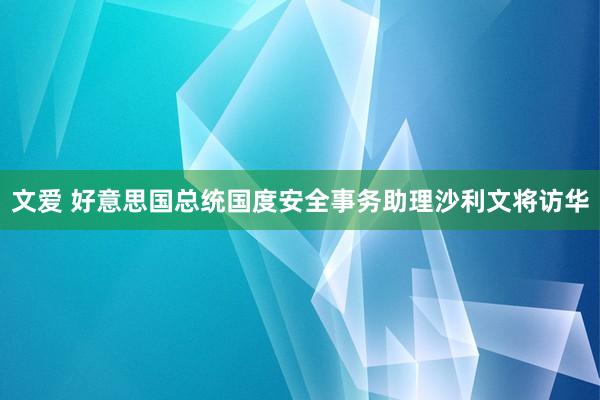 文爱 好意思国总统国度安全事务助理沙利文将访华