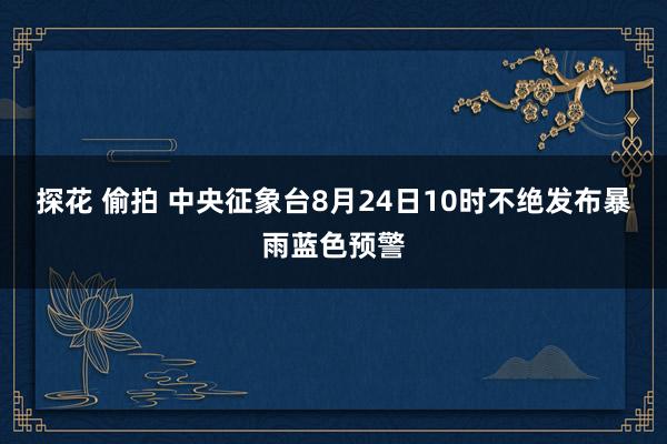 探花 偷拍 中央征象台8月24日10时不绝发布暴雨蓝色预警