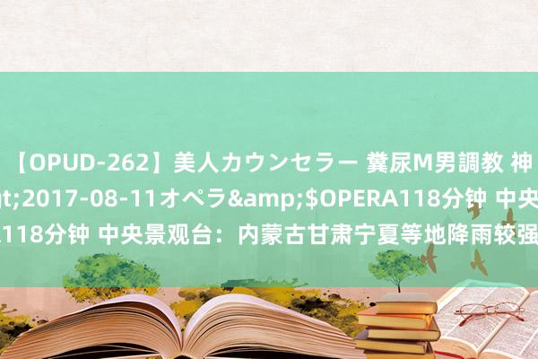 【OPUD-262】美人カウンセラー 糞尿M男調教 神崎まゆみ</a>2017-08-11オペラ&$OPERA118分钟 中央景观台：内蒙古甘肃宁夏等地降雨较强 高温影响范围广