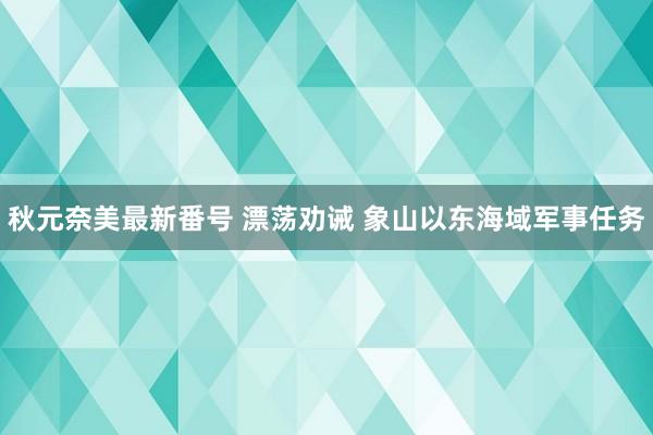 秋元奈美最新番号 漂荡劝诫 象山以东海域军事任务