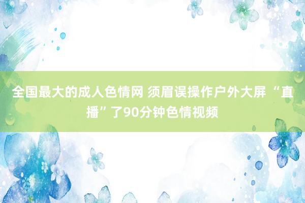 全国最大的成人色情网 须眉误操作户外大屏 “直播”了90分钟色情视频