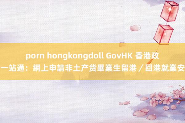 porn hongkongdoll GovHK 香港政府一站通：網上申請非土产货畢業生留港／回港就業安排