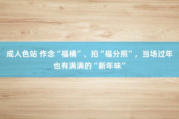 成人色站 作念“福桶”、拍“福分照”，当场过年也有满满的“新年味”