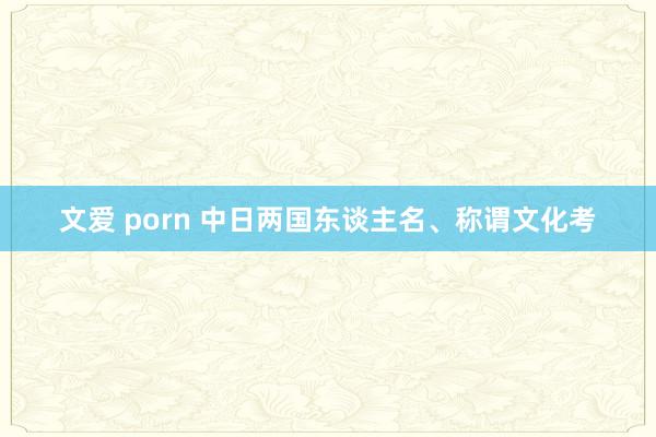 文爱 porn 中日两国东谈主名、称谓文化考