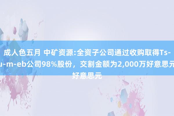 成人色五月 中矿资源:全资子公司通过收购取得Ts­u­m­eb公司98%股份，交割金额为2，000万好意思元