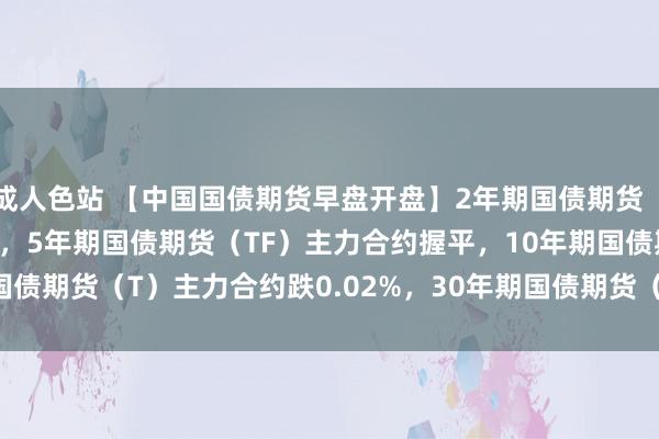 成人色站 【中国国债期货早盘开盘】2年期国债期货（TS）主力合约涨0.01%，5年期国债期货（TF）主力合约握平，10年期国债期货（T）主力合约跌0.02%，30年期国债期货（TL）主力合约跌0.04%。