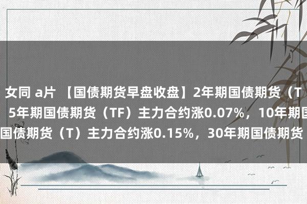 女同 a片 【国债期货早盘收盘】2年期国债期货（TS）主力合约涨0.04%，5年期国债期货（TF）主力合约涨0.07%，10年期国债期货（T）主力合约涨0.15%，30年期国债期货（TL）主力合约涨0.27%。