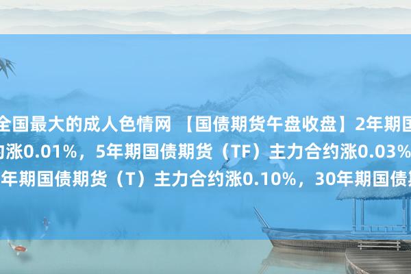 全国最大的成人色情网 【国债期货午盘收盘】2年期国债期货（TS）主力合约涨0.01%，5年期国债期货（TF）主力合约涨0.03%，10年期国债期货（T）主力合约涨0.10%，30年期国债期货（TL）主力合约涨0.31%。