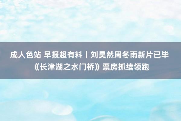 成人色站 早报超有料丨刘昊然周冬雨新片已毕 《长津湖之水门桥》票房抓续领跑