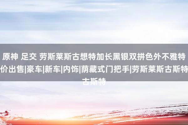 原神 足交 劳斯莱斯古想特加长黑银双拼色外不雅特价出售|豪车|新车|内饰|荫藏式门把手|劳斯莱斯古斯特