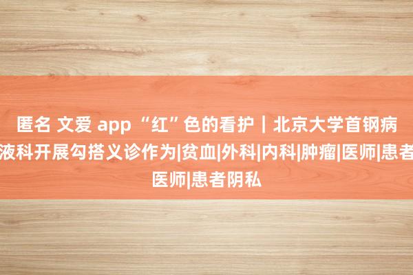 匿名 文爱 app “红”色的看护｜北京大学首钢病院血液科开展勾搭义诊作为|贫血|外科|内科|肿瘤|医师|患者阴私