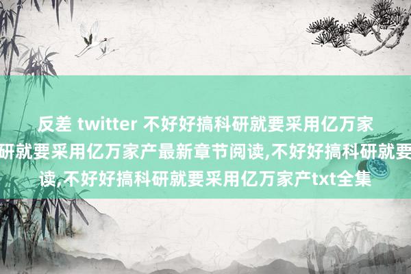 反差 twitter 不好好搞科研就要采用亿万家产无弹窗，不好好搞科研就要采用亿万家产最新章节阅读，不好好搞科研就要采用亿万家产txt全集