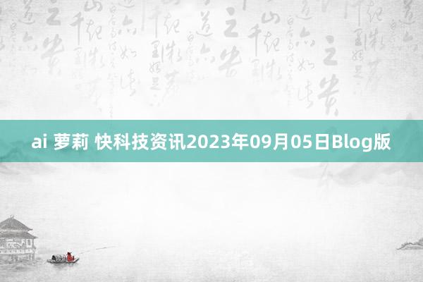 ai 萝莉 快科技资讯2023年09月05日Blog版